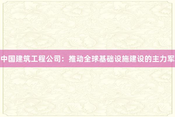 中国建筑工程公司：推动全球基础设施建设的主力军